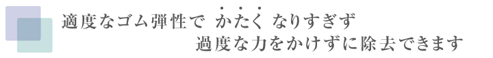 適度なゴム弾性で かたく なりすぎず過度な力をかけずに除去できます